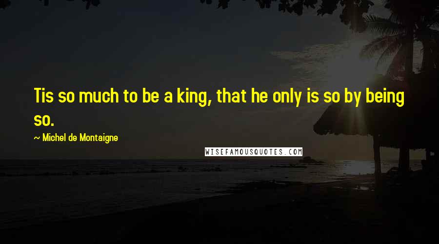 Michel De Montaigne Quotes: Tis so much to be a king, that he only is so by being so.