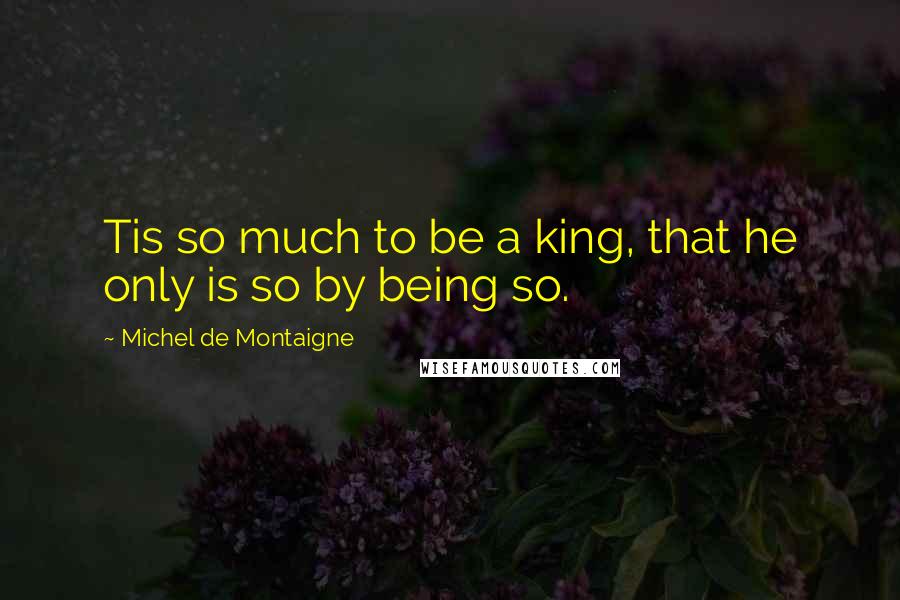 Michel De Montaigne Quotes: Tis so much to be a king, that he only is so by being so.