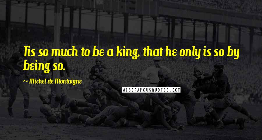 Michel De Montaigne Quotes: Tis so much to be a king, that he only is so by being so.