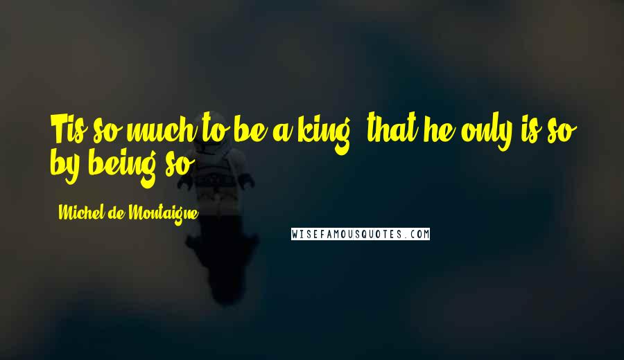Michel De Montaigne Quotes: Tis so much to be a king, that he only is so by being so.