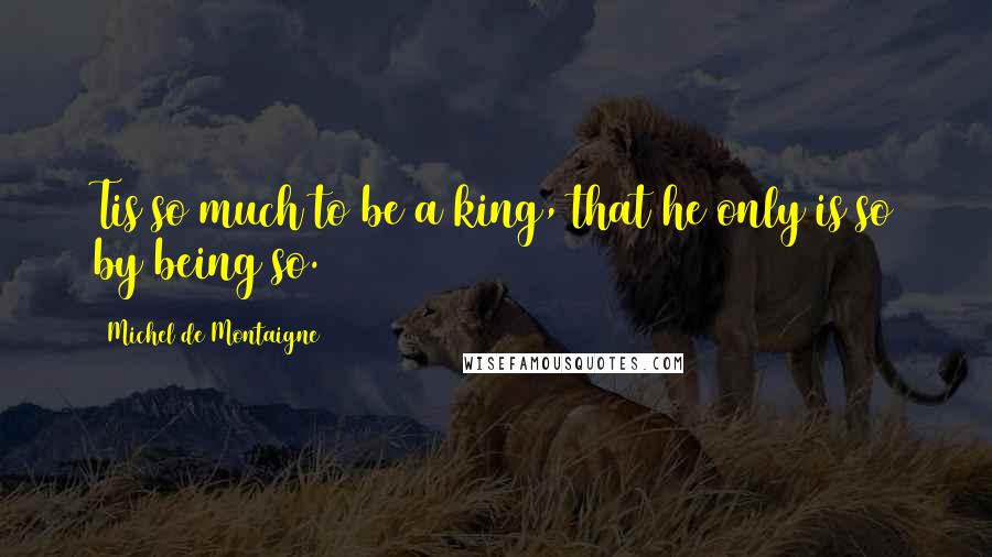 Michel De Montaigne Quotes: Tis so much to be a king, that he only is so by being so.