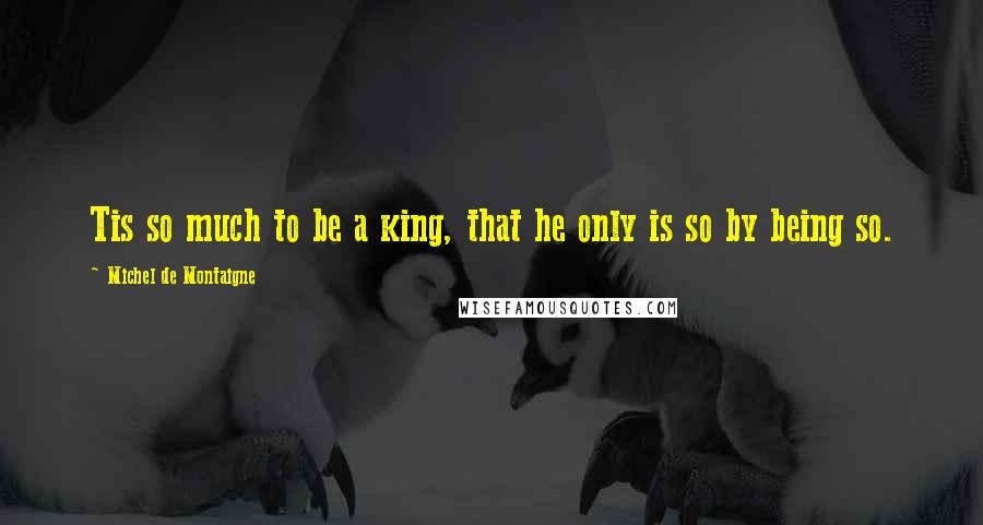 Michel De Montaigne Quotes: Tis so much to be a king, that he only is so by being so.