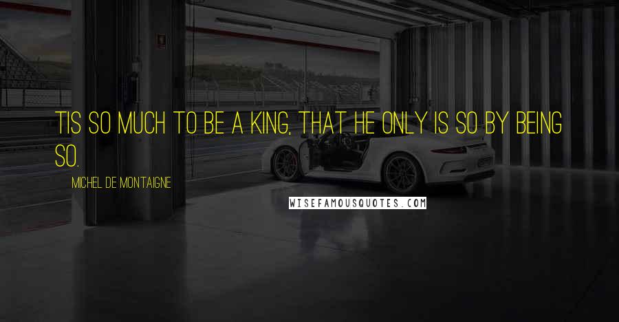 Michel De Montaigne Quotes: Tis so much to be a king, that he only is so by being so.