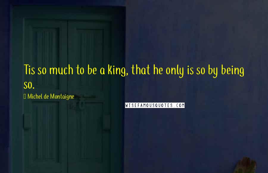 Michel De Montaigne Quotes: Tis so much to be a king, that he only is so by being so.