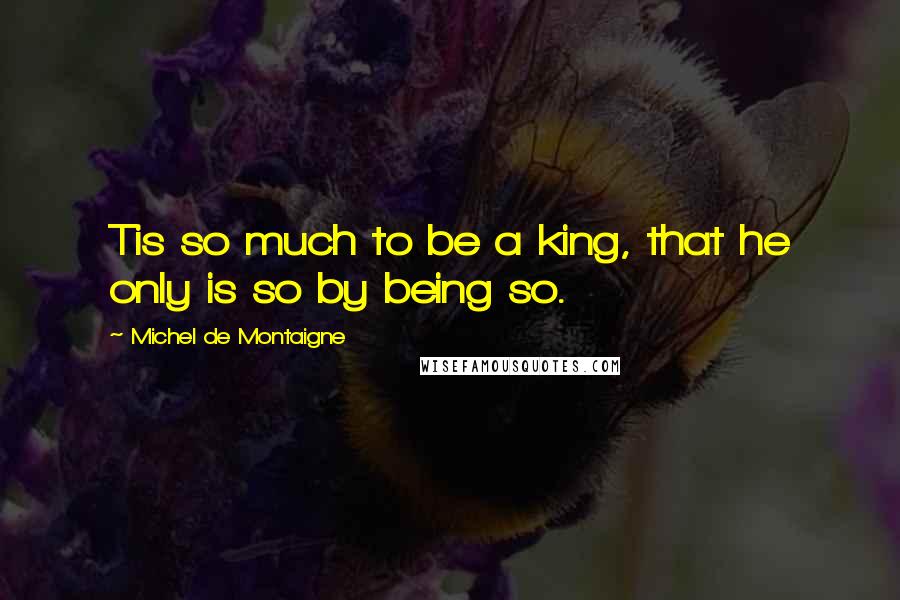 Michel De Montaigne Quotes: Tis so much to be a king, that he only is so by being so.