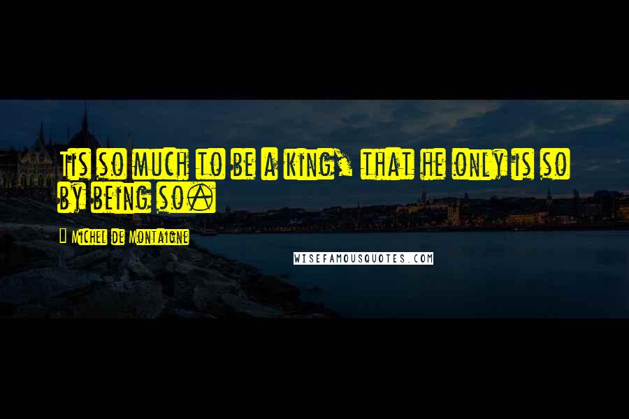 Michel De Montaigne Quotes: Tis so much to be a king, that he only is so by being so.