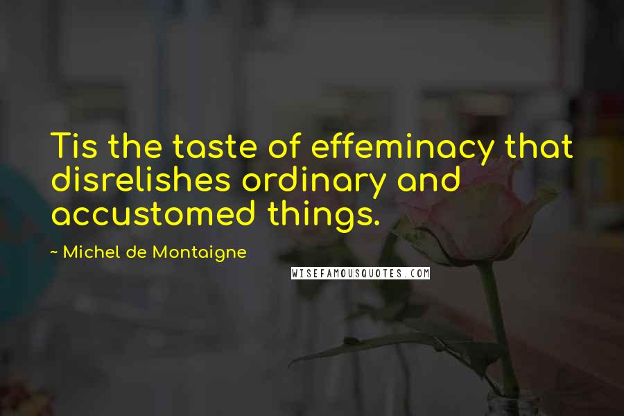 Michel De Montaigne Quotes: Tis the taste of effeminacy that disrelishes ordinary and accustomed things.