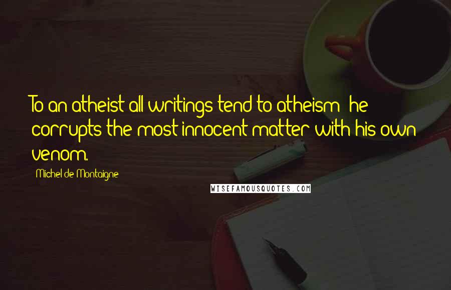 Michel De Montaigne Quotes: To an atheist all writings tend to atheism: he corrupts the most innocent matter with his own venom.