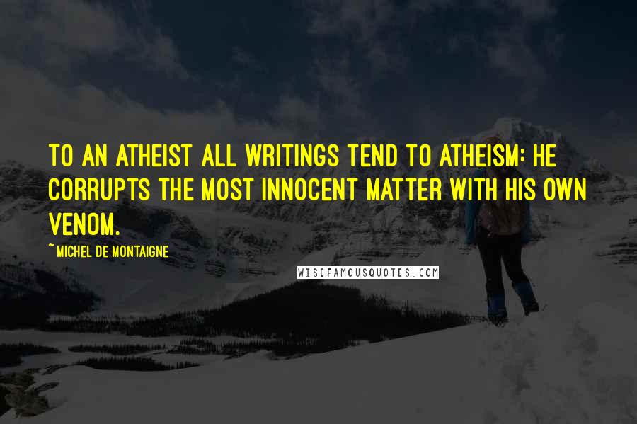 Michel De Montaigne Quotes: To an atheist all writings tend to atheism: he corrupts the most innocent matter with his own venom.