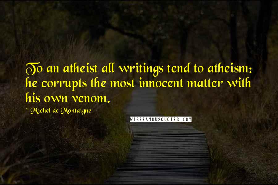 Michel De Montaigne Quotes: To an atheist all writings tend to atheism: he corrupts the most innocent matter with his own venom.