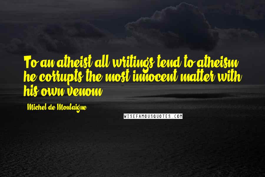 Michel De Montaigne Quotes: To an atheist all writings tend to atheism: he corrupts the most innocent matter with his own venom.