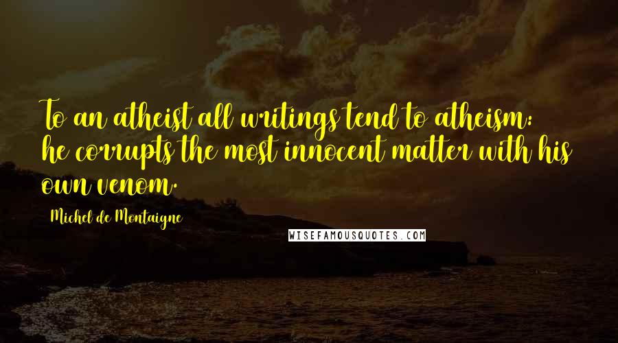 Michel De Montaigne Quotes: To an atheist all writings tend to atheism: he corrupts the most innocent matter with his own venom.