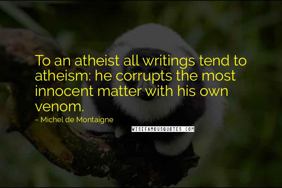 Michel De Montaigne Quotes: To an atheist all writings tend to atheism: he corrupts the most innocent matter with his own venom.