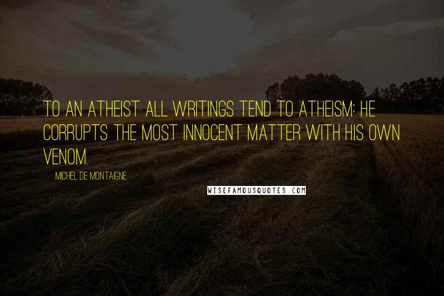 Michel De Montaigne Quotes: To an atheist all writings tend to atheism: he corrupts the most innocent matter with his own venom.