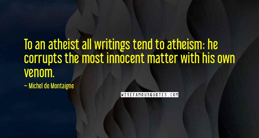 Michel De Montaigne Quotes: To an atheist all writings tend to atheism: he corrupts the most innocent matter with his own venom.