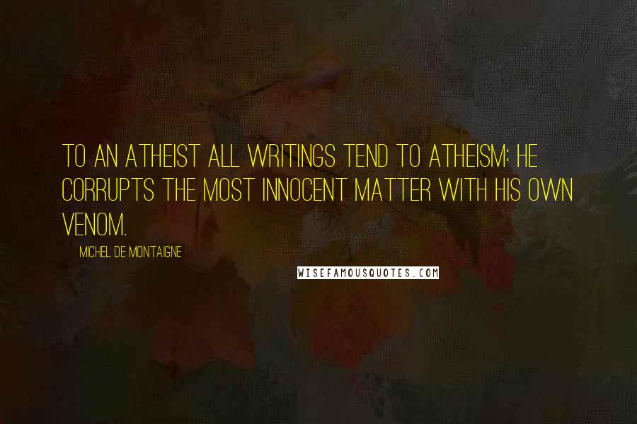 Michel De Montaigne Quotes: To an atheist all writings tend to atheism: he corrupts the most innocent matter with his own venom.