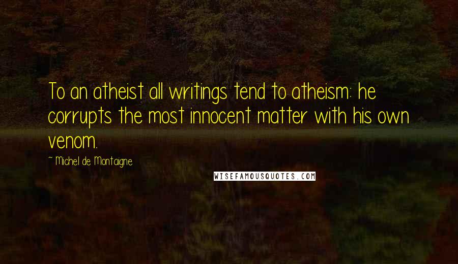 Michel De Montaigne Quotes: To an atheist all writings tend to atheism: he corrupts the most innocent matter with his own venom.