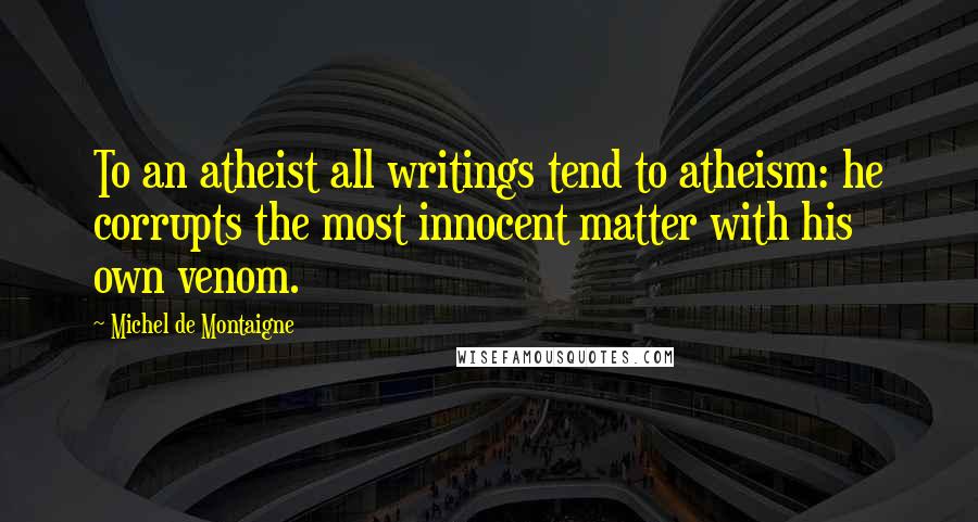 Michel De Montaigne Quotes: To an atheist all writings tend to atheism: he corrupts the most innocent matter with his own venom.
