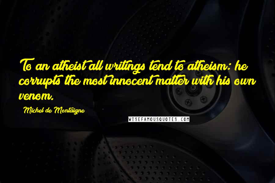 Michel De Montaigne Quotes: To an atheist all writings tend to atheism: he corrupts the most innocent matter with his own venom.