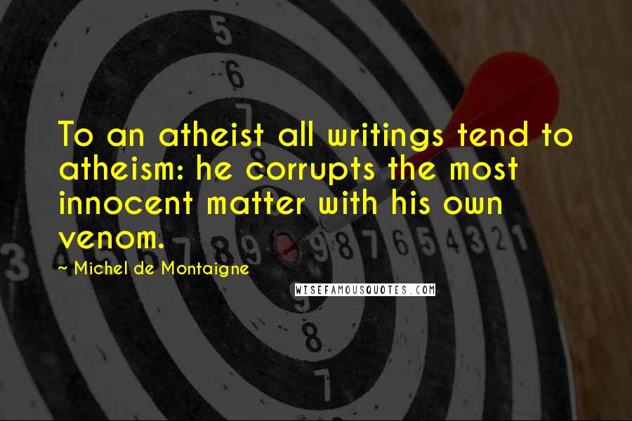 Michel De Montaigne Quotes: To an atheist all writings tend to atheism: he corrupts the most innocent matter with his own venom.