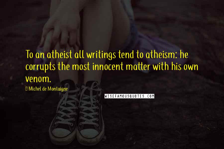 Michel De Montaigne Quotes: To an atheist all writings tend to atheism: he corrupts the most innocent matter with his own venom.