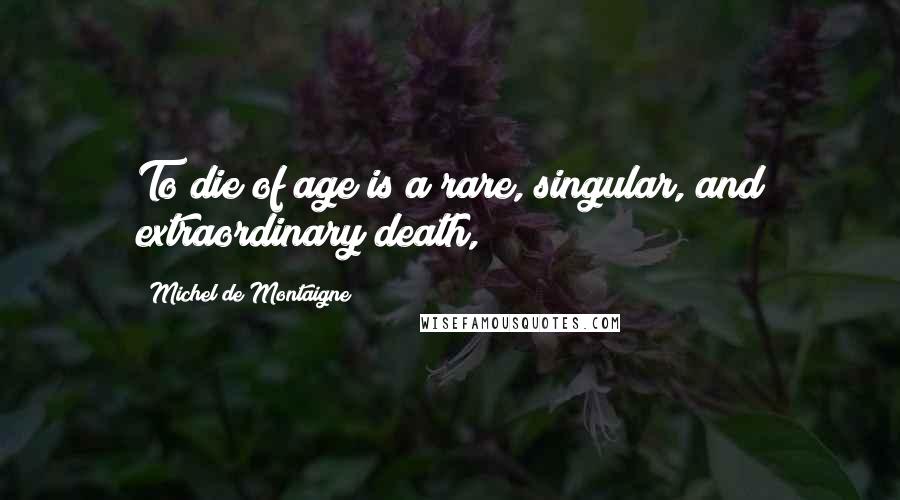Michel De Montaigne Quotes: To die of age is a rare, singular, and extraordinary death,