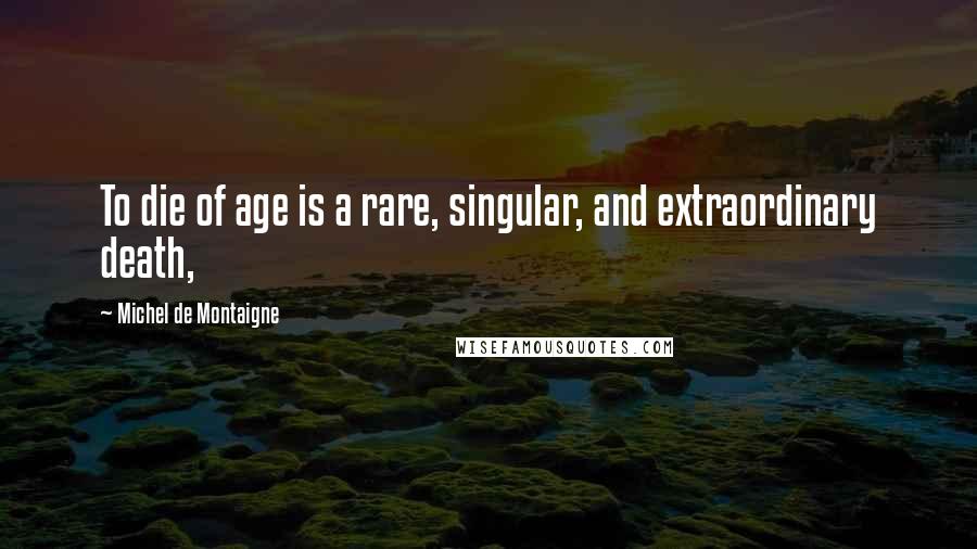 Michel De Montaigne Quotes: To die of age is a rare, singular, and extraordinary death,