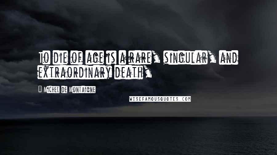 Michel De Montaigne Quotes: To die of age is a rare, singular, and extraordinary death,