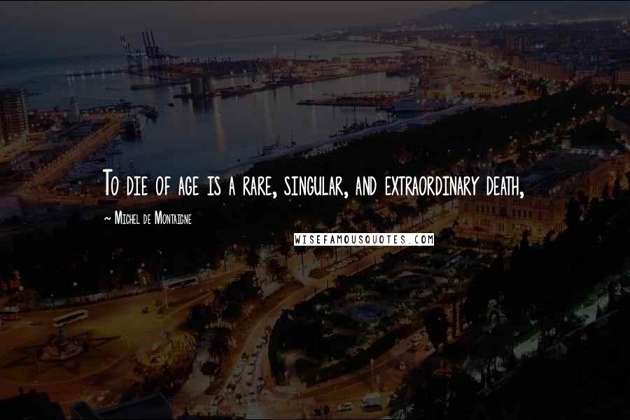 Michel De Montaigne Quotes: To die of age is a rare, singular, and extraordinary death,