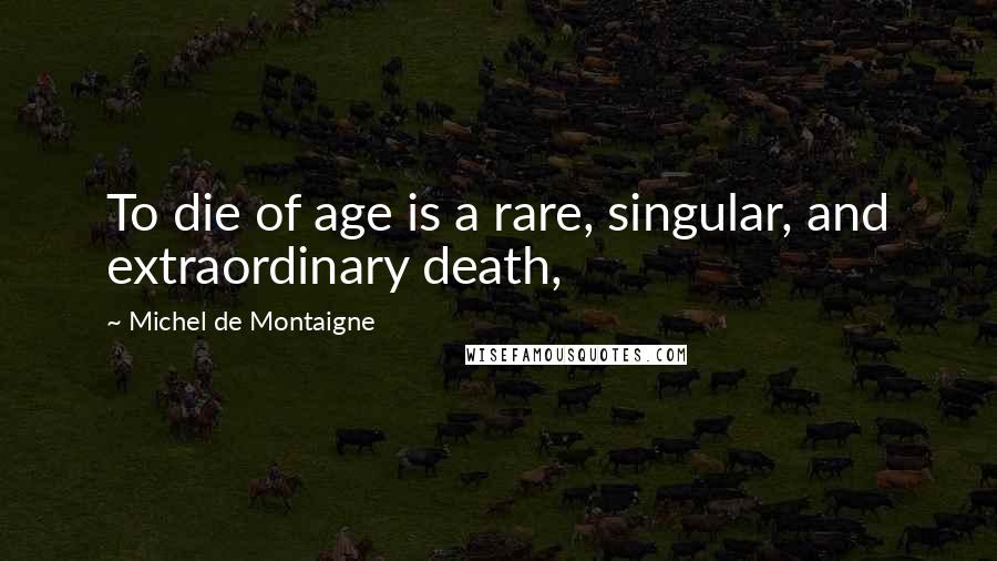 Michel De Montaigne Quotes: To die of age is a rare, singular, and extraordinary death,