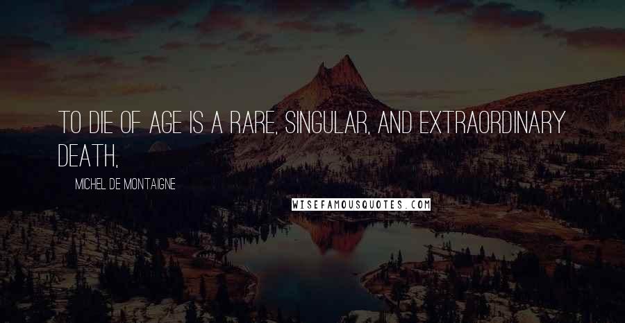 Michel De Montaigne Quotes: To die of age is a rare, singular, and extraordinary death,
