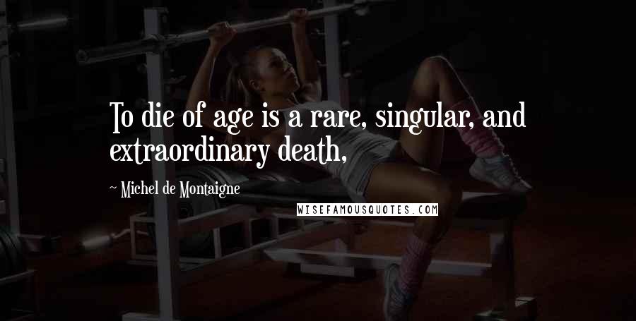 Michel De Montaigne Quotes: To die of age is a rare, singular, and extraordinary death,