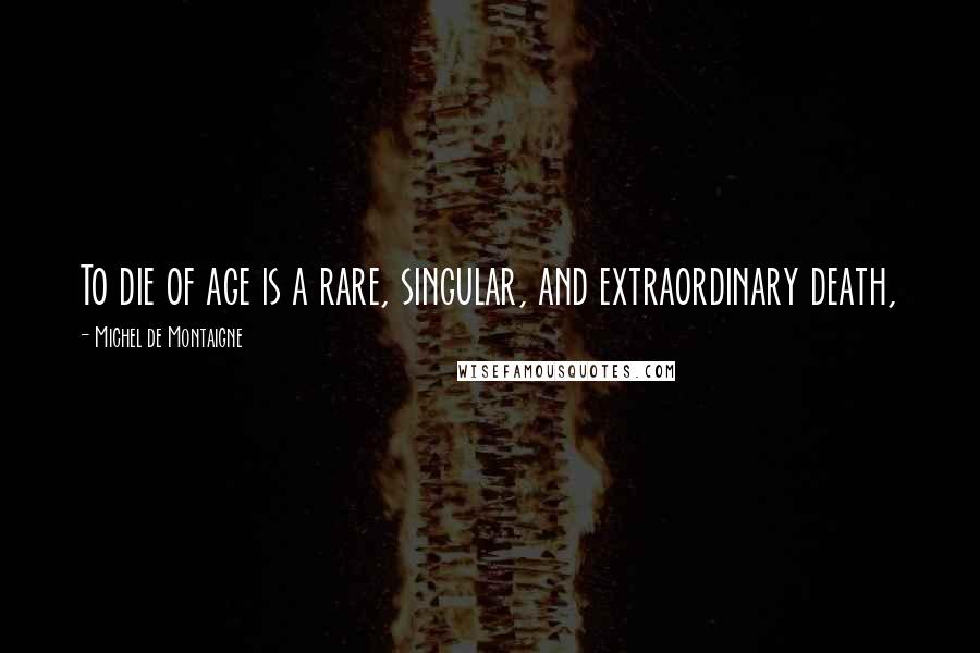 Michel De Montaigne Quotes: To die of age is a rare, singular, and extraordinary death,