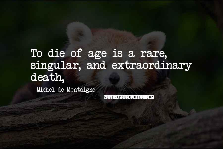 Michel De Montaigne Quotes: To die of age is a rare, singular, and extraordinary death,