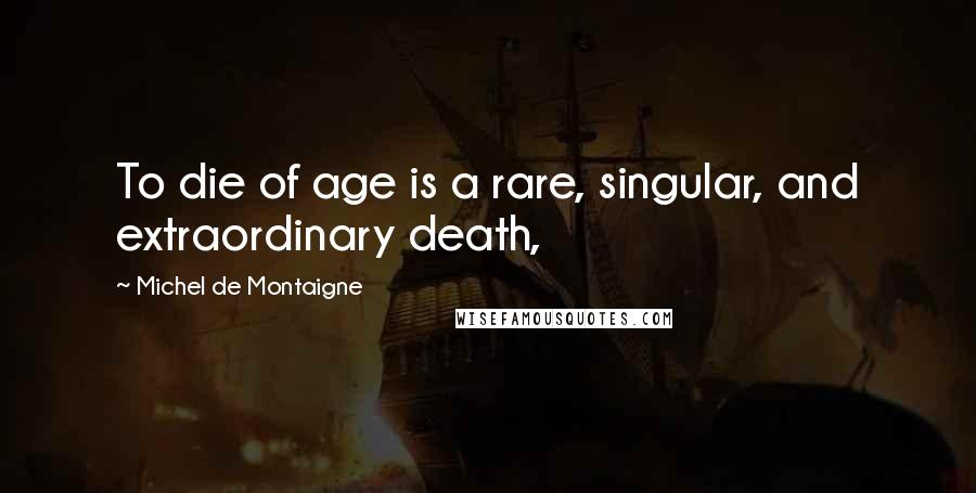 Michel De Montaigne Quotes: To die of age is a rare, singular, and extraordinary death,