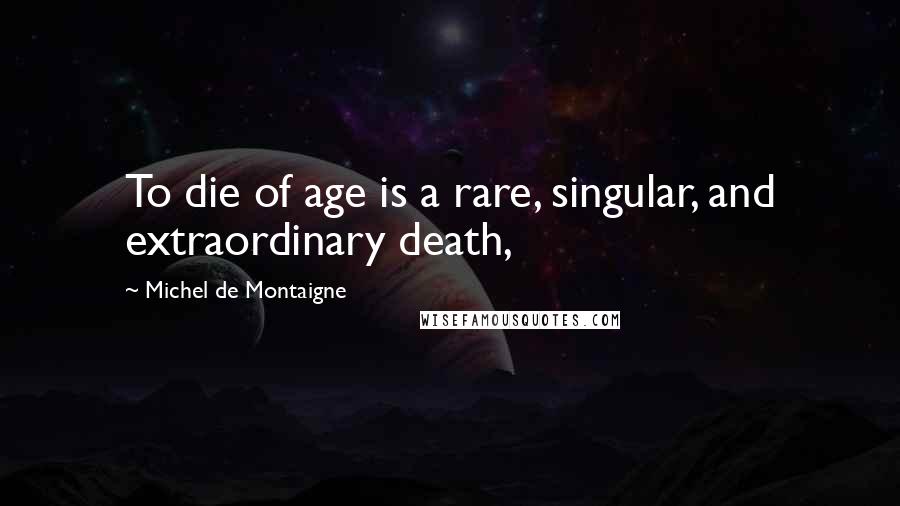 Michel De Montaigne Quotes: To die of age is a rare, singular, and extraordinary death,
