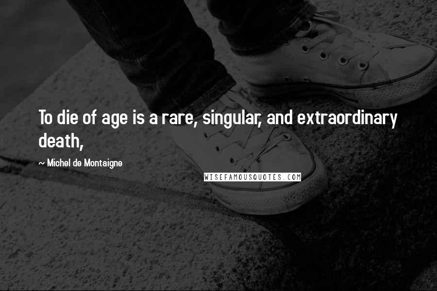 Michel De Montaigne Quotes: To die of age is a rare, singular, and extraordinary death,
