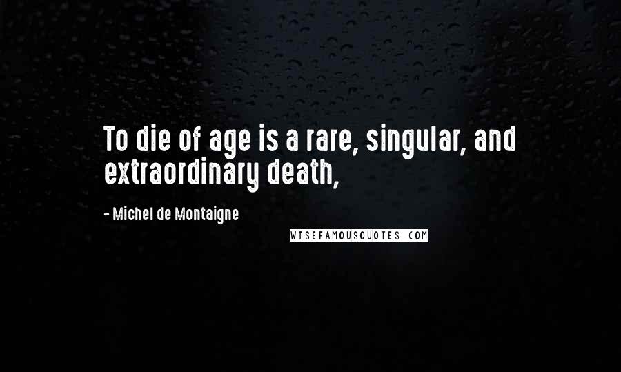 Michel De Montaigne Quotes: To die of age is a rare, singular, and extraordinary death,
