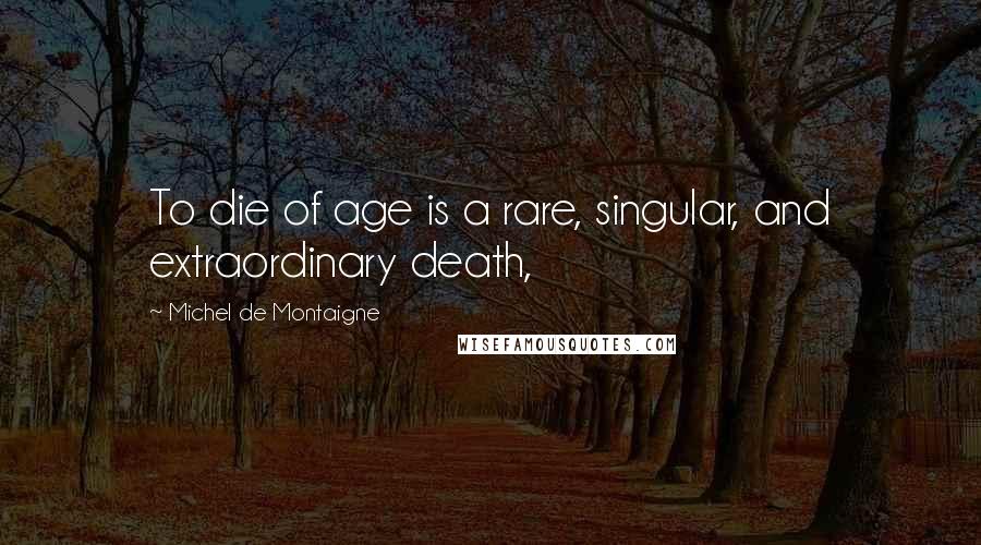 Michel De Montaigne Quotes: To die of age is a rare, singular, and extraordinary death,