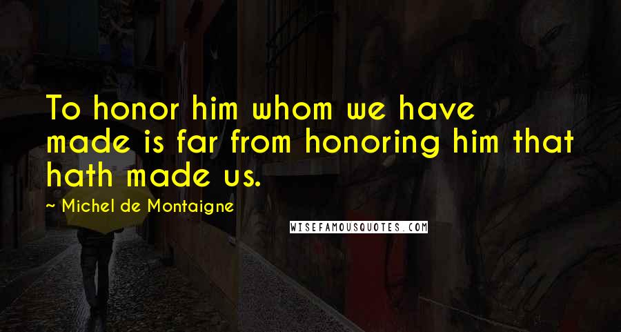Michel De Montaigne Quotes: To honor him whom we have made is far from honoring him that hath made us.