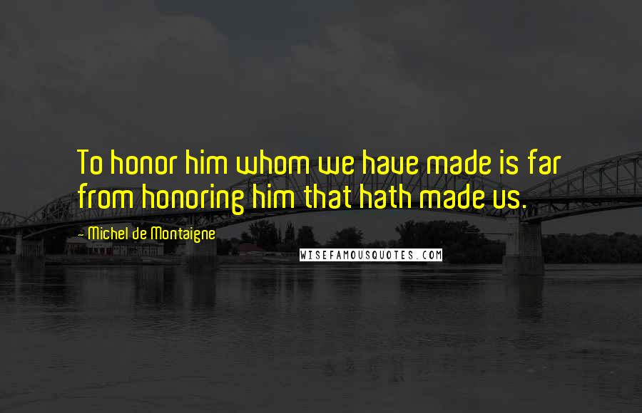 Michel De Montaigne Quotes: To honor him whom we have made is far from honoring him that hath made us.