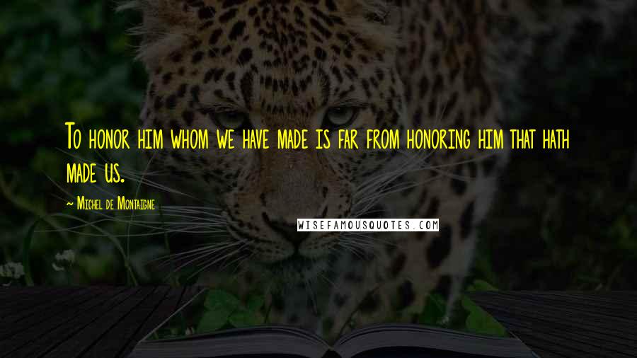 Michel De Montaigne Quotes: To honor him whom we have made is far from honoring him that hath made us.