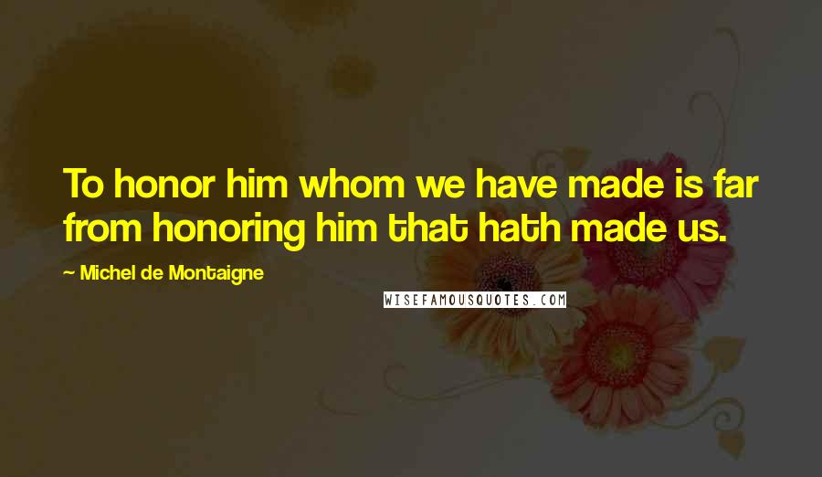 Michel De Montaigne Quotes: To honor him whom we have made is far from honoring him that hath made us.