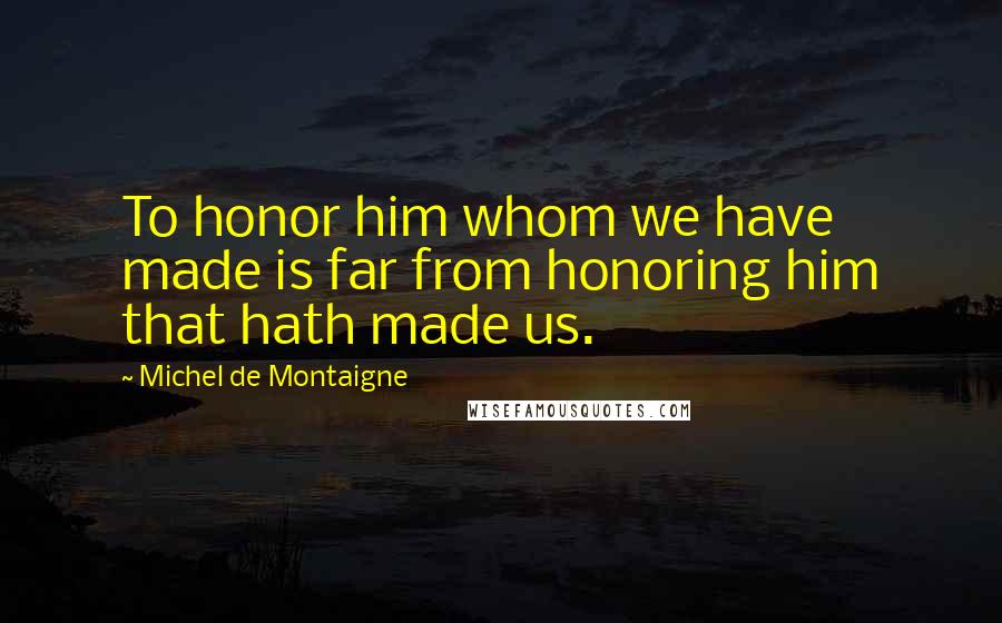 Michel De Montaigne Quotes: To honor him whom we have made is far from honoring him that hath made us.