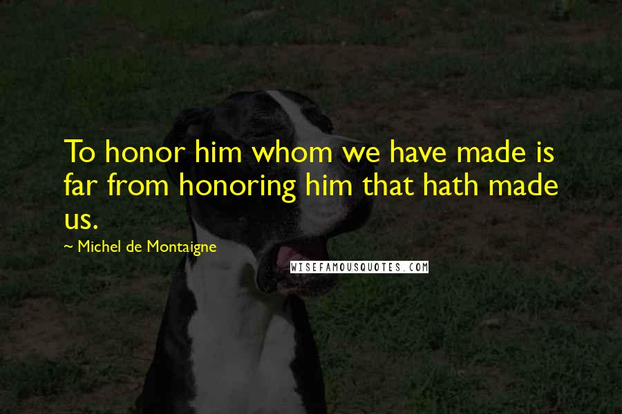 Michel De Montaigne Quotes: To honor him whom we have made is far from honoring him that hath made us.
