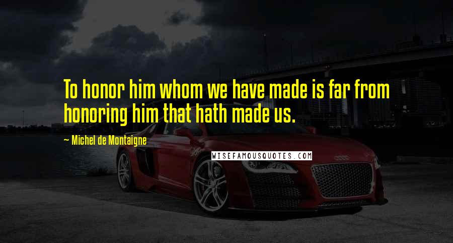 Michel De Montaigne Quotes: To honor him whom we have made is far from honoring him that hath made us.
