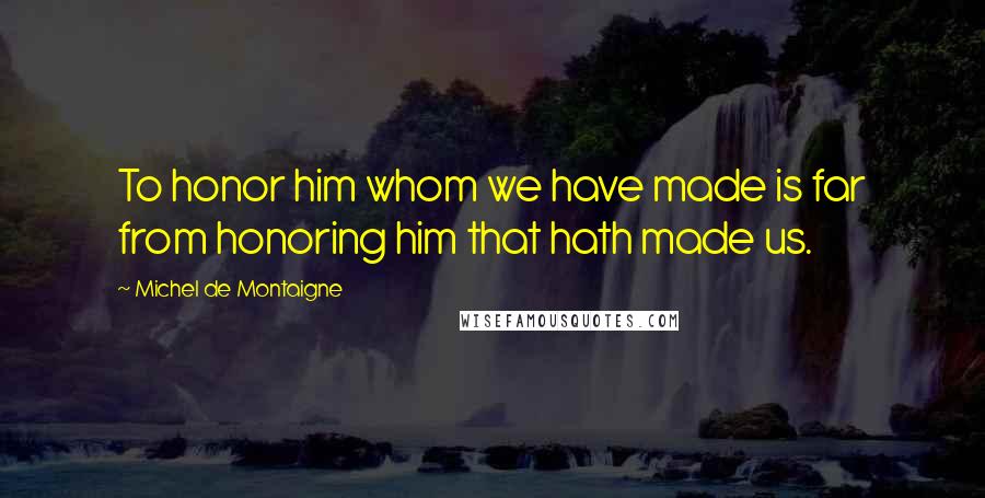 Michel De Montaigne Quotes: To honor him whom we have made is far from honoring him that hath made us.