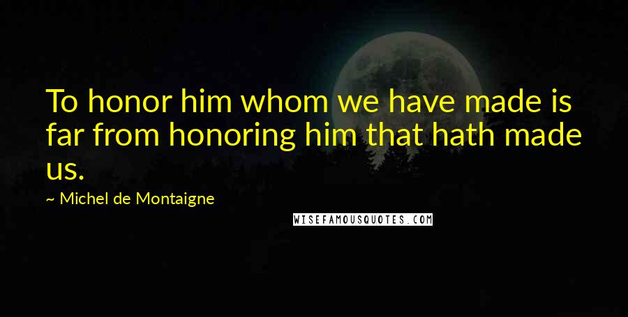 Michel De Montaigne Quotes: To honor him whom we have made is far from honoring him that hath made us.
