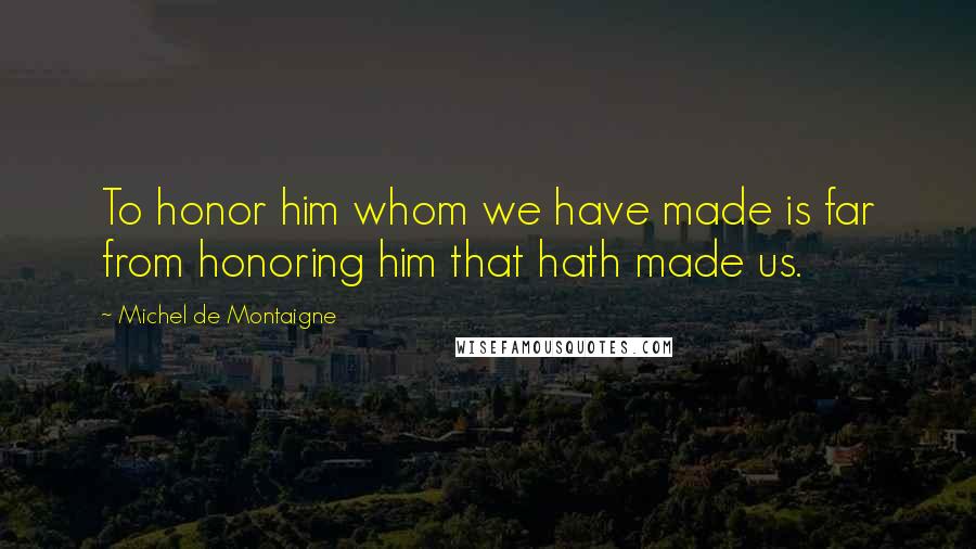 Michel De Montaigne Quotes: To honor him whom we have made is far from honoring him that hath made us.