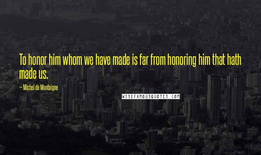 Michel De Montaigne Quotes: To honor him whom we have made is far from honoring him that hath made us.